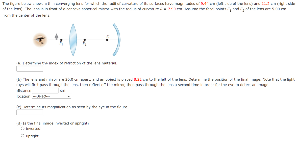 The figure below shows a thin converging lens for which the radii of curvature of its surfaces have magnitudes of 9.44 cm (left side of the lens) and 11.2 cm (right side
of the lens). The lens is in front of a concave spherical mirror with the radius of curvature R = 7.90 cm. Assume the focal points F₁ and F₂ of the lens are 5.00 cm
from the center of the lens.
F₂₂
(a) Determine the index of refraction of the lens material.
(b) The lens and mirror are 20.0 cm apart, and an object is placed 8.22 cm to the left of the lens. Determine the position of the final image. Note that the light
rays will first pass through the lens, then reflect off the mirror, then pass through the lens a second time in order for the eye to detect an image.
distance
location ---Select---
cm
(c) Determine its magnification as seen by the eye in the figure.
(d) Is the final image inverted or upright?
inverted
O upright