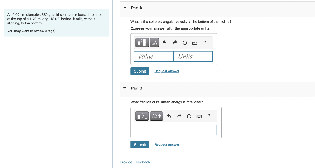 An 9.00-cm-diameter, 380 g solid sphere is released from rest
at the top of a 1.70-m-long, 18.0 incline. It rolls, without
slipping, to the bottom.
You may want to review (Page).
▼
Part A
What is the sphere's angular velocity at the bottom of the incline?
Express your answer with the appropriate units.
O
Value
Submit
Part B
μA
Submit
A
Provide Feedback
Units
Request Answer
What fraction of its kinetic energy is rotational?
IVF ΑΣΦ 6 A
P
Request Answer
?
?