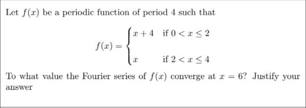 Let f(x) be a periodic function of period 4 such that
a+4 if 0<r < 2
f(x) =
%3D
if 2 < a <4
To what value the Fourier series of f(x) converge at a 6? Justify your
answer
