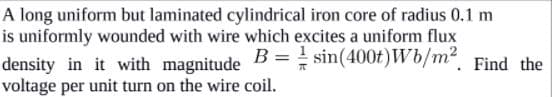 A long uniform but laminated cylindrical iron core of radius 0.1 m
is uniformly wounded with wire which excites a uniform flux
B = ! sin(400t) Wb/m². Find the
density in it with magnitude
voltage per unit turn on the wire coil.
