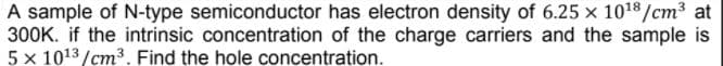 A sample of N-type semiconductor has electron density of 6.25 x 1018/cm3 at
300K. if the intrinsic concentration of the charge carriers and the sample is
5 x 1013 /cm³. Find the hole concentration.
