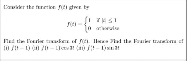 Consider the function f(t) given by
J1 if l비 <1
f(t) =
|0 otherwise
%3D
Find the Fourier transform of f(t). Hence Find the Fourier transform of
(i) f(t – 1) (ii) f(t – 1) cos 3t (iii) f(t – 1) sin 3t
