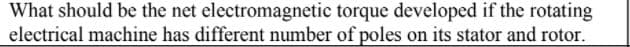What should be the net electromagnetic torque developed if the rotating
electrical machine has different number of poles on its stator and rotor.
