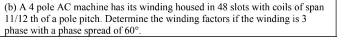 (b) A 4 pole AC machine has its winding housed in 48 slots with coils of span
11/12 th of a pole pitch. Determine the winding factors if the winding is 3
phase with a phase spread of 60°.
