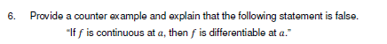 6.
Provide a counter ex ample and explain that the following statement is false.
"If f is continuous at a, then f is differentiable at a."
