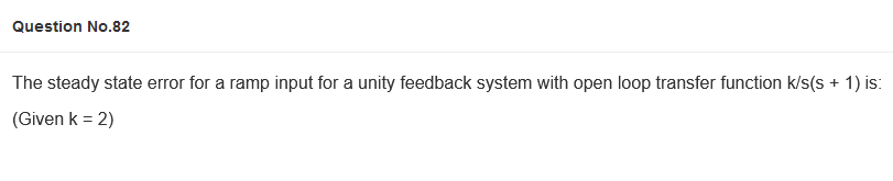 Question No.82
The steady state error for a ramp input for a unity feedback system with open loop transfer function k/s(s + 1) is:
(Given k = 2)