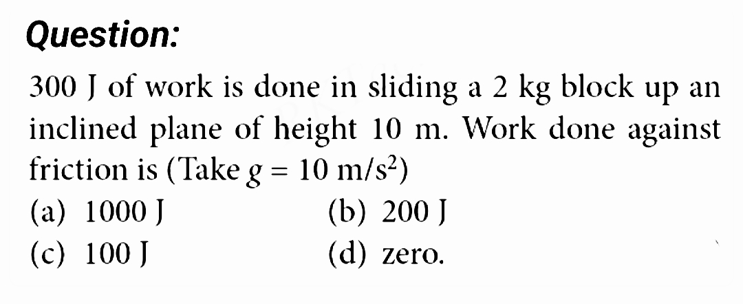 Question:
300 J of work is done in sliding a 2 kg block up an
inclined plane of height 10 m. Work done against
friction is (Take g = 10 m/s²)
(a) 1000 J
(c) 100 J
(b) 200 J
(d) zero.