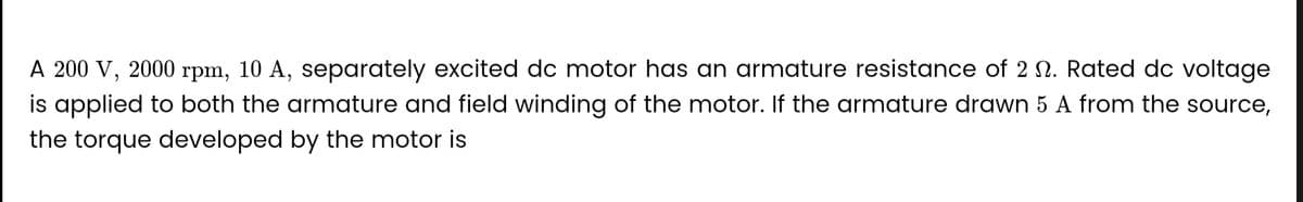 A 200 V, 2000 rpm, 10 A, separately excited dc motor has an armature resistance of 2 . Rated dc voltage
is applied to both the armature and field winding of the motor. If the armature drawn 5 A from the source,
the torque developed by the motor is