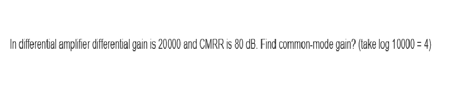 In differential amplifier differential gain is 20000 and CMRR is 80 dB. Find common-mode gain? (take log 10000 = 4)