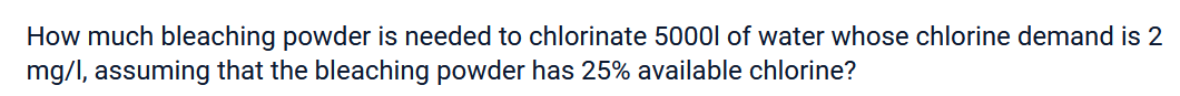 How much bleaching powder is needed to chlorinate 5000l of water whose chlorine demand is 2
mg/l, assuming that the bleaching powder has 25% available chlorine?