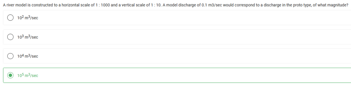 A river model is constructed to a horizontal scale of 1:1000 and a vertical scale of 1:10. A model discharge of 0.1 m3/sec would correspond to a discharge in the proto type, of what magnitude?
10² m³/sec
10³ m³/sec
104 m³/sec
105 m³/sec