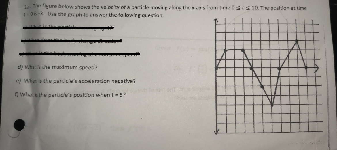 12. The figure below shows the velocity of a particle moving along the x-axis from time 0 ≤ t ≤ 10. The position at time
t=0 is-3. Use the graph to answer the following question.
peca
d) What is the maximum speed?
e) When is the particle's acceleration negative?
f) What is the particle's position when t = 5?