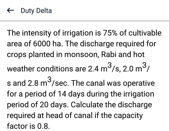 ← Duty Delta
The intensity of irrigation is 75% of cultivable
area of 6000 ha. The discharge required for
crops planted in monsoon, Rabi and hot
weather conditions are 2.4 m³/s, 2.0 m³/
s and 2.8 m³/sec. The canal was operative
for a period of 14 days during the irrigation
period of 20 days. Calculate the discharge
required at head of canal if the capacity
factor is 0.8.