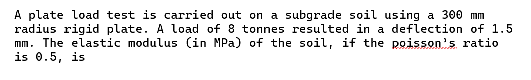 A plate load test is carried out on a subgrade soil using a 300 mm
radius rigid plate. A load of 8 tonnes resulted in a deflection of 1.5
mm. The elastic modulus (in MPa) of the soil, if the poisson's ratio
is 0.5, is