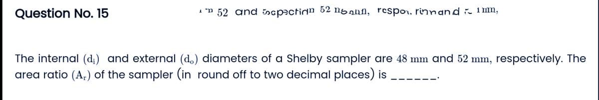 Question No. 15
* 52 and spection 52 noun, respo, rinnand ~ 1mm,
The internal (d;) and external (do) diameters of a Shelby sampler are 48 mm and 52 mm, respectively. The
area ratio (A₂) of the sampler (in round off to two decimal places) is