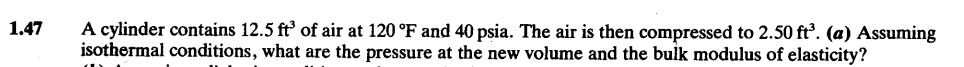 1.47
A cylinder contains 12.5 ft³ of air at 120 °F and 40 psia. The air is then compressed to 2.50 ft³. (a) Assuming
isothermal conditions, what are the pressure at the new volume and the bulk modulus of elasticity?