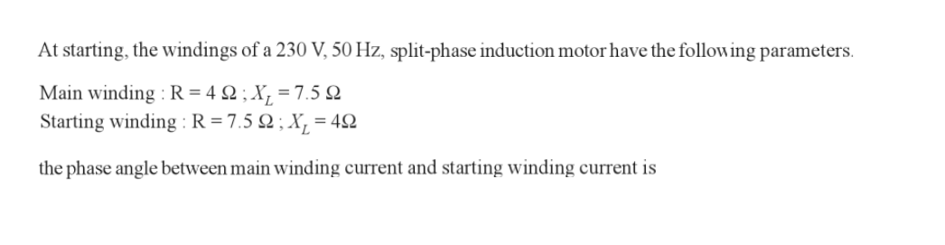 At starting, the windings of a 230 V, 50 Hz, split-phase induction motor have the following parameters.
Main winding : R=42; X₁₂ = 7.5 2
Starting winding: R = 7.52; X₂ = 49
the phase angle between main winding current and starting winding current is