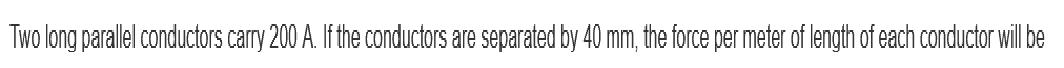 Two long parallel conductors carry 200 A. If the conductors are separated by 40 mm, the force per meter of length of each conductor will be