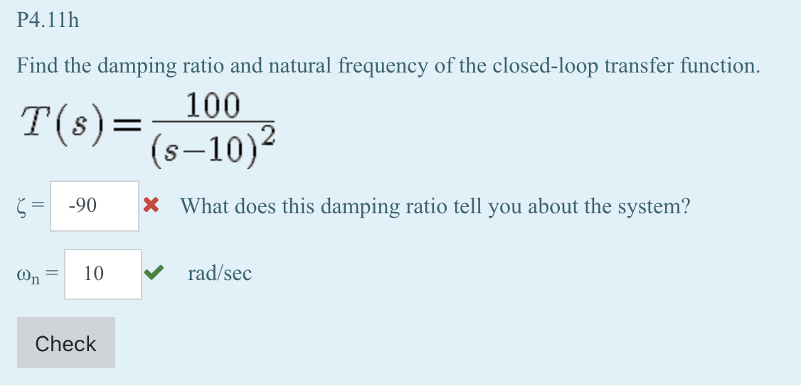 P4.11h
Find the damping ratio and natural frequency of the closed-loop transfer function.
100
T(s) = (s-10)²
= -90
On
=
10
Check
X What does this damping ratio tell you about the system?
rad/sec