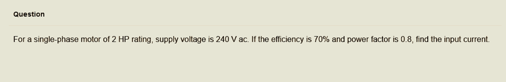 Question
For a single-phase motor of 2 HP rating, supply voltage is 240 V ac. If the efficiency is 70% and power factor is 0.8, find the input current.