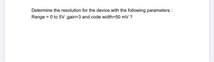 Determine the resolution for the device with the following parameters:
Range = 0 to 5V ,gain=3 and code width=50 mV ?