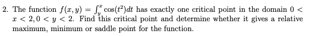 2. The function f (r, y) = S" cos(t²)dt has exactly one critical point in the domain 0 <
x < 2,0 < y < 2. Find this critical point and determine whether it gives a relative
maximum, minimum or saddle point for the function.
