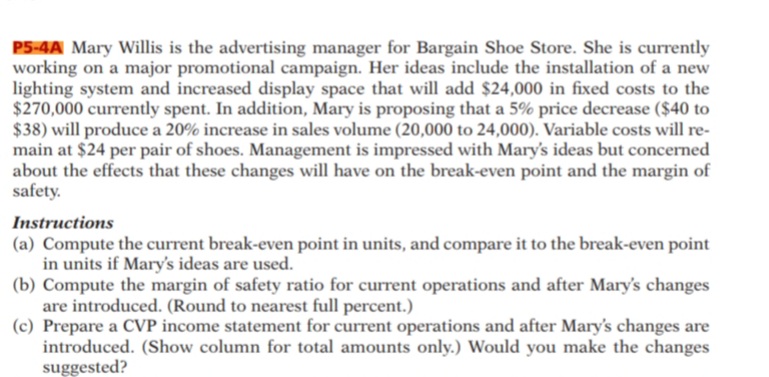 P5-4A Mary Willis is the advertising manager for Bargain Shoe Store. She is currently
working on a major promotional campaign. Her ideas include the installation of a new
lighting system and increased display space that will add $24,000 in fixed costs to the
$270,000 currently spent. In addition, Mary is proposing that a 5% price decrease ($40 to
$38) will produce a 20% increase in sales volume (20,000 to 24,000). Variable costs will re-
main at $24 per pair of shoes. Management is impressed with Mary's ideas but concerned
about the effects that these changes will have on the break-even point and the margin of
safety.
Instructions
(a) Compute the current break-even point in units, and compare it to the break-even point
in units if Mary's ideas are used.
(b) Compute the margin of safety ratio for current operations and after Mary's changes
are introduced. (Round to nearest full percent.)
(c) Prepare a CVP income statement for current operations and after Mary's changes are
introduced. (Show column for total amounts only.) Would you make the changes
suggested?
