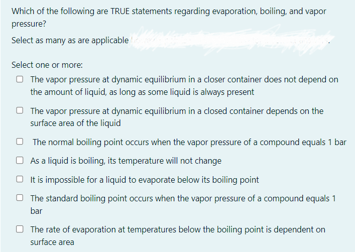 Which of the following are TRUE statements regarding evaporation, boiling, and vapor
pressure?
Select as many as are applicable lover
Select one or more:
The vapor pressure at dynamic equilibrium in a closer container does not depend on
the amount of liquid, as long as some liquid is always present
The vapor pressure at dynamic equilibrium in a closed container depends on the
surface area of the liquid
The normal boiling point occurs when the vapor pressure of a compound equals 1 bar
As a liquid is boiling, its temperature will not change
It is impossible for a liquid to evaporate below its boiling point
The standard boiling point occurs when the vapor pressure of a compound equals 1
bar
The rate of evaporation at temperatures below the boiling point is dependent on
surface area