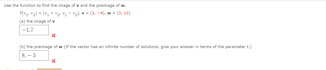 Use the function to find the image of v and the preimage of w.
T(V₁² V₂) = (V₁ + V₂₁ V₁ V₂), V = (3,-4), w = (3, 13)
(a) the image of v
-1,7
X
(b) the preimage of w (If the vector has an infinite number of solutions, give your answer in terms of the parameter t.)
8,- 5
X