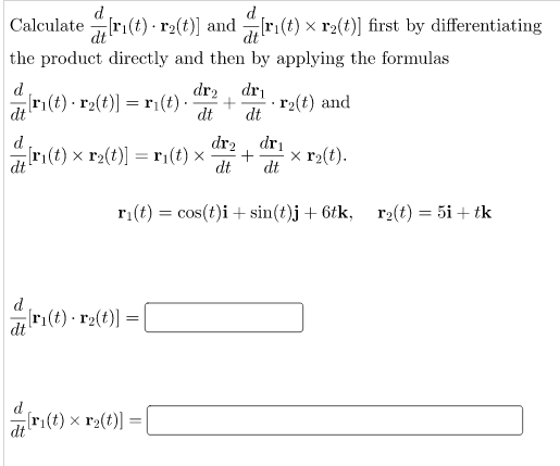 d
Calculate ri(t) ·r2(t)] and r:(t) x r2(t)] first by differentiating
dt
the product directly and then by applying the formulas
d
dr2 dri
ri(t) · r2(t)] =r¡(t).
dt
· r2(t) and
dt
dt
d
dr2
dri
r:(t) x r2(t)] =r¡(t) x
dt
x r2(t).
+
dt
dt
ri(t) = cos(t)i + sin(t)j + 6tk, r2(t) = 5i + tk
d
ri(t) r2(t)] =
d
ri(t) x r2(t)]
dt
