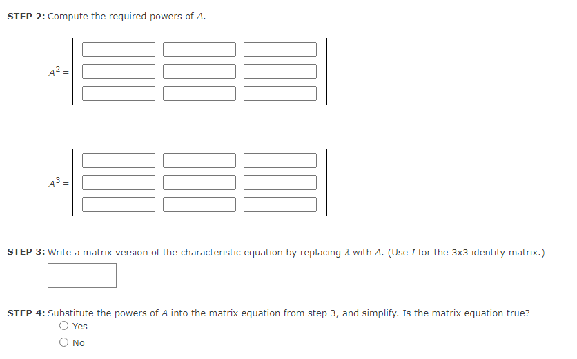 STEP 2: Compute the required powers of A.
A² =
A³ =
STEP 3: Write a matrix version of the characteristic equation by replacing with A. (Use I for the 3x3 identity matrix.)
STEP 4: Substitute the powers of A into the matrix equation from step 3, and simplify. Is the matrix equation true?
Yes
No