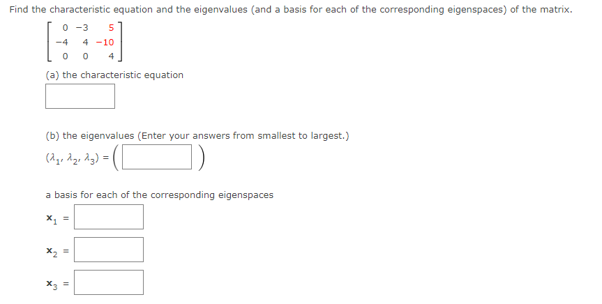 Find the characteristic equation and the eigenvalues (and a basis for each of the corresponding eigenspaces) of the matrix.
0 -3 5
-4 4 -10
00 4
(a) the characteristic equation
(b) the eigenvalues (Enter your answers from smallest to largest.)
(2₁, 2₂, 23) =
a basis for each of the corresponding eigenspaces
X₁
X3
||
||
||