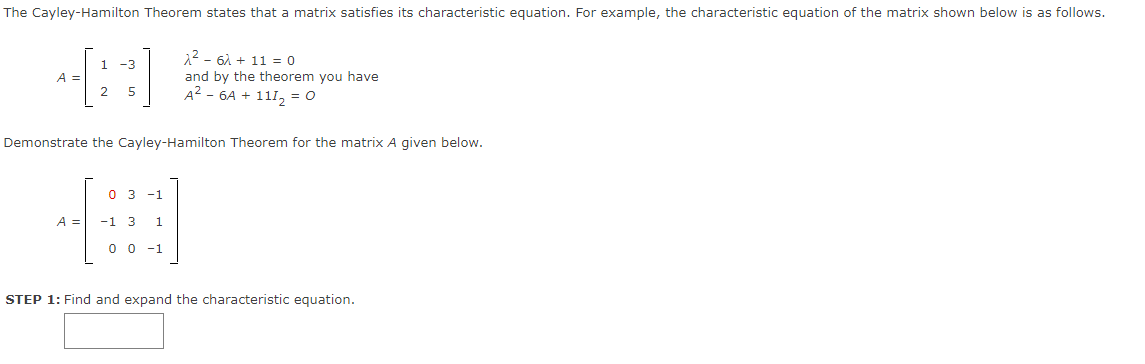 The Cayley-Hamilton Theorem states that a matrix satisfies its characteristic equation. For example, the characteristic equation of the matrix shown below is as follows.
x² - 6x + 11 = 0
1 -3
A =
and by the theorem you have
A²-6A + 111₂ = 0
2 5
Demonstrate the Cayley-Hamilton Theorem for the matrix A given below.
03 -1
A =
-1 3 1
0 0 -1
STEP 1: Find and expand the characteristic equation.