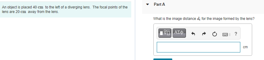 • Part A
An object is placed 40 cm to the left of a diverging lens. The focal points of the
lens are 20 cm away from the lens.
What is the image distance d; for the image formed by the lens?
?
cm
