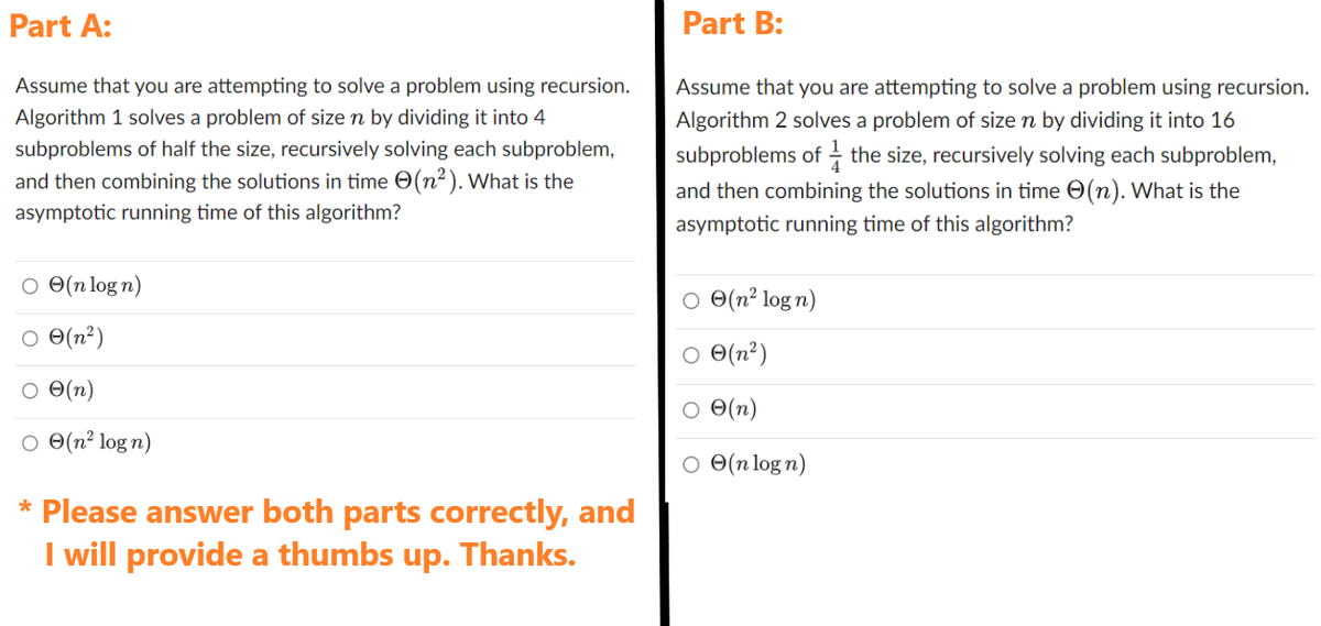 Part A:
Assume that you are attempting to solve a problem using recursion.
Algorithm 1 solves a problem of size n by dividing it into 4
subproblems of half the size, recursively solving each subproblem,
and then combining the solutions in time (n²). What is the
asymptotic running time of this algorithm?
○ (n logn)
○ 0(n²)
○ O(n)
(n² log n)
* Please answer both parts correctly, and
I will provide a thumbs up. Thanks.
Part B:
Assume that you are attempting to solve a problem using recursion.
Algorithm 2 solves a problem of size ŉ by dividing it into 16
subproblems of the size, recursively solving each subproblem,
and then combining the solutions in time (n). What is the
asymptotic running time of this algorithm?
(n² logn)
○ 0(n²)
(n)
○ (n log n)