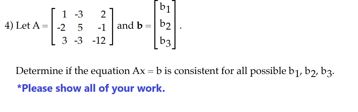 1-3 2
-1
3 -3 -12
4) Let A = -2 5
b1
and b = b2
b3
Determine if the equation Ax = b is consistent for all possible b₁, b2, b3.
*Please show all of your work.