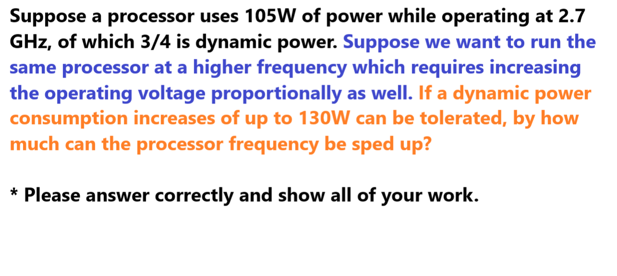 Suppose a processor uses 105W of power while operating at 2.7
GHz, of which 3/4 is dynamic power. Suppose we want to run the
same processor at a higher frequency which requires increasing
the operating voltage proportionally as well. If a dynamic power
consumption increases of up to 130W can be tolerated, by how
much can the processor frequency be sped up?
* Please answer correctly and show all of your work.