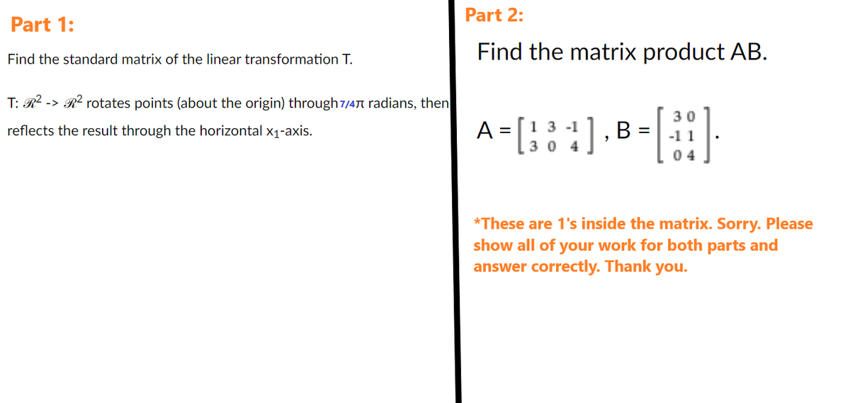 Part 1:
Find the standard matrix of the linear transformation T.
T: R² -> R² rotates points (about the origin) through 7/4 radians, then
reflects the result through the horizontal x₁-axis.
Part 2:
Find the matrix product AB.
A = [ 1 3 4], B =
04
[:]
04
*These are 1's inside the matrix. Sorry. Please
show all of your work for both parts and
answer correctly. Thank you.