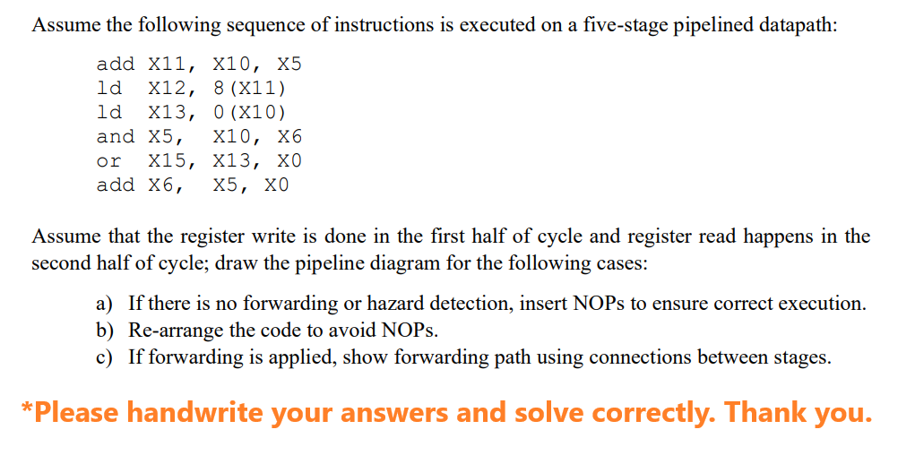 Assume the following sequence of instructions is executed on a five-stage pipelined datapath:
add X11, X10, X5
ld X12,
8 (X11)
1d X13, 0 (X10)
and X5, X10, X6
or X15, X13, XO
add X6, X5, XO
Assume that the register write is done in the first half of cycle and register read happens in the
second half of cycle; draw the pipeline diagram for the following cases:
a) If there is no forwarding or hazard detection, insert NOPs to ensure correct execution.
b) Re-arrange the code to avoid NOPS.
c) If forwarding is applied, show forwarding path using connections between stages.
*Please handwrite your answers and solve correctly. Thank you.