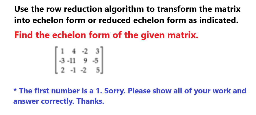 Use the row reduction algorithm to transform the matrix
into echelon form or reduced echelon form as indicated.
Find the echelon form of the given matrix.
14-2
-3-11 9 -5
2 -1 -2 5
* The first number is a 1. Sorry. Please show all of your work and
answer correctly. Thanks.