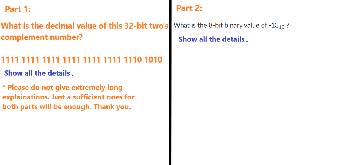 Part 1:
Part 2:
What is the decimal value of this 32-bit two's What is the 8-bit binary value of -1310?
complement number?
Show all the details.
1111 1111 1111 1111 1111 1111 1110 1010
Show all the details.
* Please do not give extremely long
explainations. Just a sufficient ones for
both parts will be enough. Thank you.