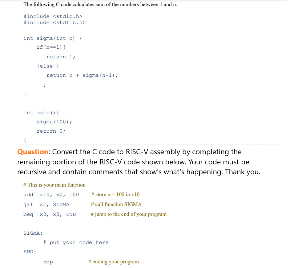 The following C code calculates sum of the numbers between 1 and n:
#include <stdio.h>
#include <stdlib.h>
int sigma (int n) {
if(n==1) {
}
{
} else {
return 1;
}
int main() {
END:
return n + sigma (n-1);
SIGMA:
sigma (100);
return 0;
Question: Convert the C code to RISC-V assembly by completing the
remaining portion of the RISC-V code shown below. Your code must be
recursive and contain comments that show's what's happening. Thank you.
# This is your main function
addi x10, x0, 100
jal x1, SIGMA
beq x0, x0, END
#store n = 100 in x10
# call function SIGMA
# jump to the end of your program
#put your code here
nop
# ending your program.