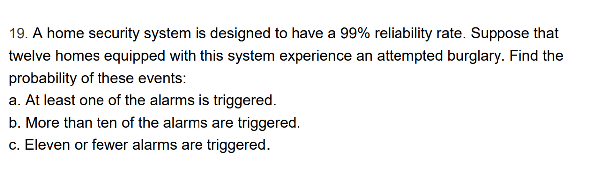 19. A home security system is designed to have a 99% reliability rate. Suppose that
twelve homes equipped with this system experience an attempted burglary. Find the
probability of these events:
a. At least one of the alarms is triggered.
b. More than ten of the alarms are triggered.
c. Eleven or fewer alarms are triggered.