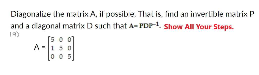 Diagonalize the matrix A, if possible. That is, find an invertible matrix P
and a diagonal matrix D such that A= PDP-1. Show All Your Steps.
19)
A =
[5 0 0]
150
005