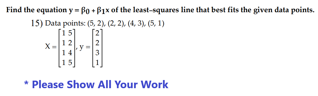 Find the equation y = Bo + B1x of the least-squares line that best fits the given data points.
15) Data points: (5, 2), (2, 2), (4, 3), (5, 1)
X =
12
14
15
223
* Please Show All Your Work