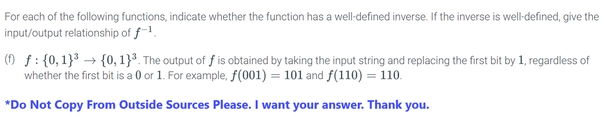 For each of the following functions, indicate whether the function has a well-defined inverse. If the inverse is well-defined, give the input/output relationship of \( f^{-1} \).

(f) \( f : \{0, 1\}^3 \rightarrow \{0, 1\}^3 \). The output of \( f \) is obtained by taking the input string and replacing the first bit by 1, regardless of whether the first bit is a 0 or 1. For example, \( f(001) = 101 \) and \( f(110) = 110 \).

*Do Not Copy From Outside Sources Please. I want your answer. Thank you.*