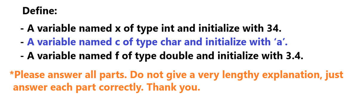 Define:
- A variable named x of type int and initialize with 34.
- A variable named c of type char and initialize with ‘a'.
- A variable named f of type double and initialize with 3.4.
*Please answer all parts. Do not give a very lengthy explanation, just
answer each part correctly. Thank you.