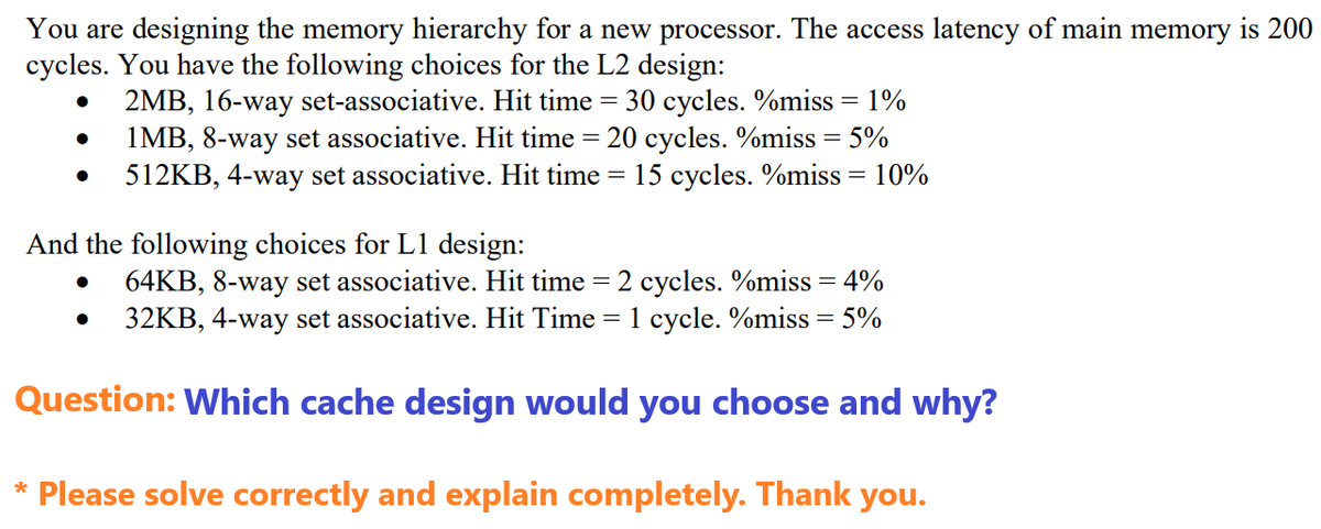 You are designing the memory hierarchy for a new processor. The access latency of main memory is 200
cycles. You have the following choices for the L2 design:
●
2MB, 16-way set-associative. Hit time = 30 cycles. %miss = 1%
1MB, 8-way set associative. Hit time = 20 cycles. %miss = 5%
512KB, 4-way set associative. Hit time = 15 cycles. %miss = 10%
●
And the following choices for L1 design:
64KB, 8-way set associative. Hit time = 2 cycles. %miss = 4%
32KB, 4-way set associative. Hit Time = 1 cycle. %miss = 5%
Question: Which cache design would you choose and why?
*
●
Please solve correctly and explain completely. Thank you.