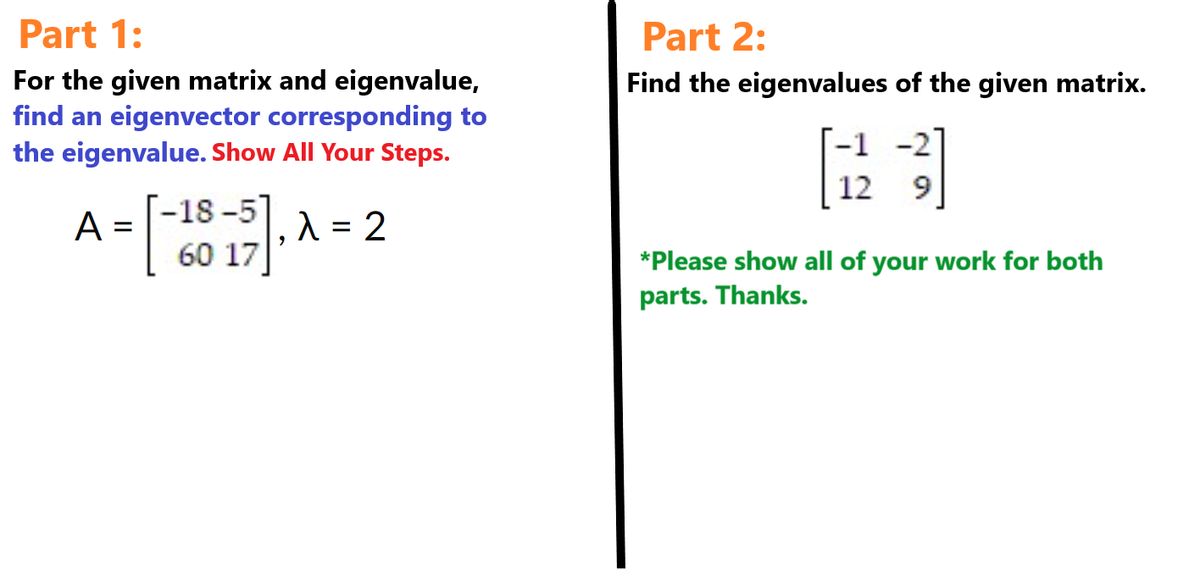 Part 1:
For the given matrix and eigenvalue,
find an eigenvector corresponding to
the eigenvalue. Show All Your Steps.
=
A = [-2015]. A 2
60 17
Part 2:
Find the eigenvalues of the given matrix.
-2]
-1
12
*Please show all of your work for both
parts. Thanks.