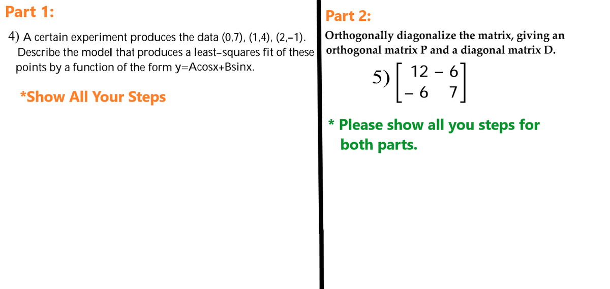 Part 1:
4) A certain experiment produces the data (0,7), (1,4), (2,−1).
Describe the model that produces a least-squares fit of these
points by a function of the form y=Acosx+Bsinx.
*Show All Your Steps
Part 2:
Orthogonally diagonalize the matrix, giving an
orthogonal matrix P and a diagonal matrix D.
12 - 6
5) [_
[¹2²-9]
6
7
* Please show all you steps for
both parts.